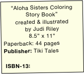 “Aloha Sisters Coloring Story Book”
created & illustrated 
by Judi Riley
8.5” x 11”
Paperback: 44 pages
Publisher: Tiki Tales

 ISBN-13: 